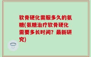 软骨硬化需服多久的氨糖(氨糖治疗软骨硬化需要多长时间？最新研究)