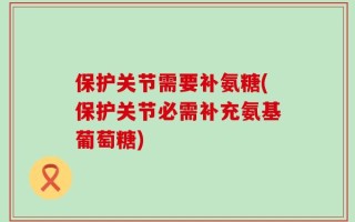 保护关节需要补氨糖(保护关节必需补充氨基葡萄糖)