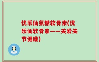 优乐仙氨糖软骨素(优乐仙软骨素——关爱关节健康)