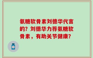 氨糖软骨素刘德华代言的？刘德华力荐氨糖软骨素，有助关节健康？