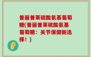 普丽普莱硫酸氨基葡萄糖(普丽普莱硫酸氨基葡萄糖：关节保健新选择！)
