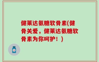 健莱达氨糖软骨素(健骨关爱，健莱达氨糖软骨素为你呵护！)