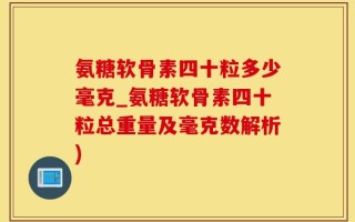氨糖软骨素四十粒多少毫克_氨糖软骨素四十粒总重量及毫克数解析)