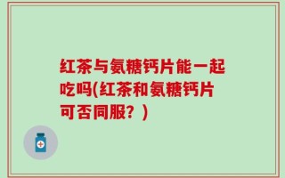 红茶与氨糖钙片能一起吃吗(红茶和氨糖钙片可否同服？)