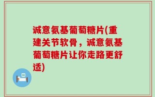 诚意氨基葡萄糖片(重建关节软骨，诚意氨基葡萄糖片让你走路更舒适)
