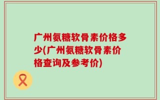广州氨糖软骨素价格多少(广州氨糖软骨素价格查询及参考价)