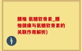 腰椎 氨糖软骨素_腰椎健康与氨糖软骨素的关联作用解析)