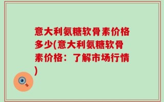 意大利氨糖软骨素价格多少(意大利氨糖软骨素价格：了解市场行情)