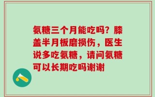 氨糖三个月能吃吗？膝盖半月板磨损伤，医生说多吃氨糖，请问氨糖可以长期吃吗谢谢