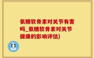 氨糖软骨素对关节有害吗_氨糖软骨素对关节健康的影响评估)
