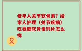 老年人关节软骨素？给家人护理（关节疾病）吃氨糖软骨素钙片怎么样