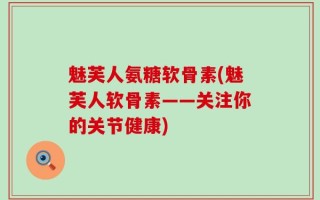 魅芙人氨糖软骨素(魅芙人软骨素——关注你的关节健康)