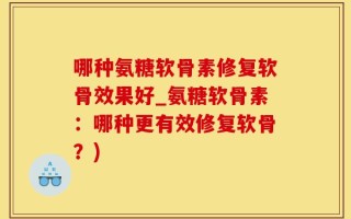 哪种氨糖软骨素修复软骨效果好_氨糖软骨素：哪种更有效修复软骨？)