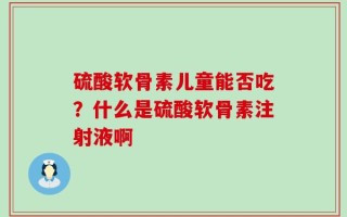 硫酸软骨素儿童能否吃？什么是硫酸软骨素注射液啊