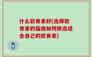 什么软骨素好(选择软骨素的指南如何挑选适合自己的软骨素)