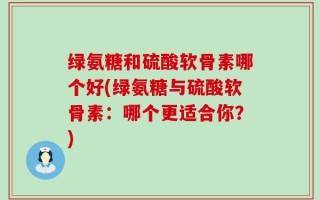 绿氨糖和硫酸软骨素哪个好(绿氨糖与硫酸软骨素：哪个更适合你？)