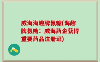 威海海趣牌氨糖(海趣牌氨糖：威海药企获得重要药品注册证)