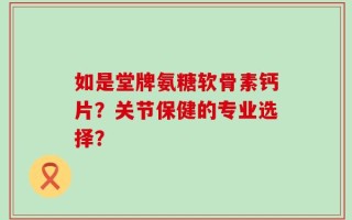 如是堂牌氨糖软骨素钙片？关节保健的专业选择？