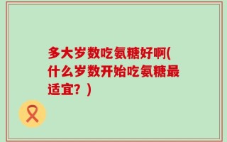 多大岁数吃氨糖好啊(什么岁数开始吃氨糖最适宜？)