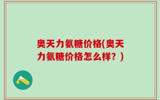 奥天力氨糖价格(奥天力氨糖价格怎么样？)
