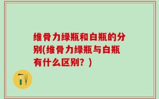 维骨力绿瓶和白瓶的分别(维骨力绿瓶与白瓶有什么区别？)