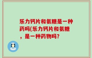 乐力钙片和氨糖是一种药吗(乐力钙片和氨糖，是一种药物吗？
