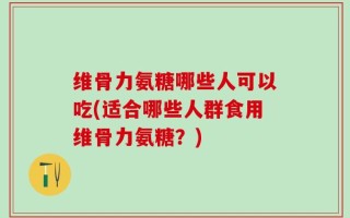 维骨力氨糖哪些人可以吃(适合哪些人群食用维骨力氨糖？)