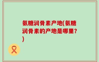 氨糖润骨素产地(氨糖润骨素的产地是哪里？)