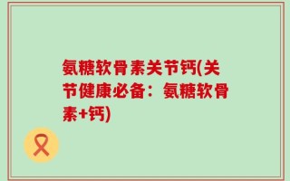 氨糖软骨素关节钙(关节健康必备：氨糖软骨素+钙)