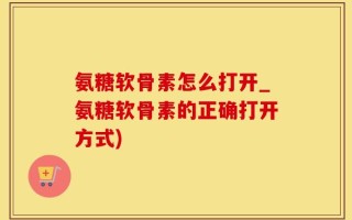 氨糖软骨素怎么打开_氨糖软骨素的正确打开方式)