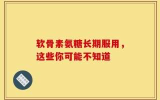 软骨素氨糖长期服用，这些你可能不知道