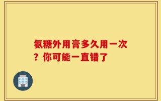 氨糖外用膏多久用一次？你可能一直错了