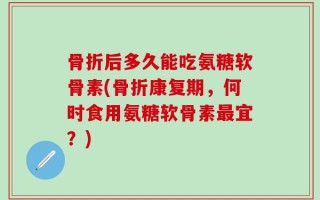 骨折后多久能吃氨糖软骨素(骨折康复期，何时食用氨糖软骨素最宜？)