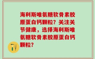 海利斯唯氨糖软骨素胶原蛋白钙颗粒？关注关节健康，选择海利斯唯氨糖软骨素胶原蛋白钙颗粒？
