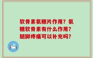 软骨素氨糖片作用？氨糖软骨素有什么作用？腿脚疼痛可以补充吗？