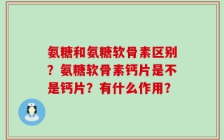 氨糖和氨糖软骨素区别？氨糖软骨素钙片是不是钙片？有什么作用？