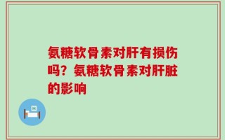 氨糖软骨素对肝有损伤吗？氨糖软骨素对肝脏的影响