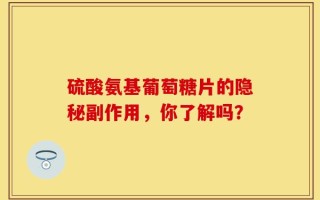 硫酸氨基葡萄糖片的隐秘副作用，你了解吗？