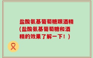 盐酸氨基葡萄糖跟酒精(盐酸氨基葡萄糖和酒精的效果了解一下！)