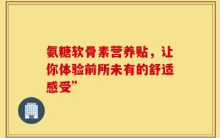 氨糖软骨素营养贴，让你体验前所未有的舒适感受”