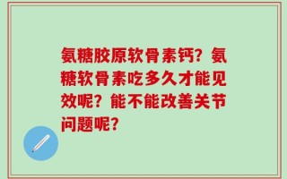 氨糖胶原软骨素钙？氨糖软骨素吃多久才能见效呢？能不能改善关节问题呢？