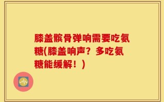 膝盖髌骨弹响需要吃氨糖(膝盖响声？多吃氨糖能缓解！)