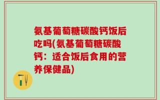氨基葡萄糖碳酸钙饭后吃吗(氨基葡萄糖碳酸钙：适合饭后食用的营养保健品)