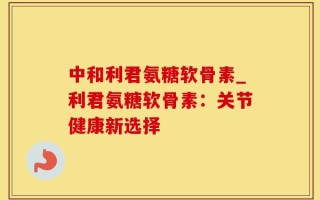 中和利君氨糖软骨素_利君氨糖软骨素：关节健康新选择