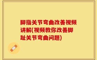脚指关节弯曲改善视频讲解(视频教你改善脚趾关节弯曲问题)