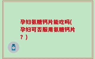 孕妇氨糖钙片能吃吗(孕妇可否服用氨糖钙片？)