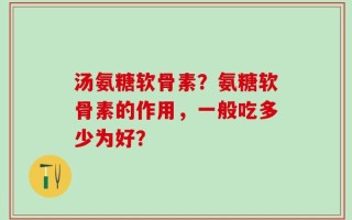 汤氨糖软骨素？氨糖软骨素的作用，一般吃多少为好？