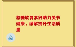 氨糖软骨素舒助力关节健康，缓解提升生活质量