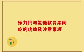乐力钙与氨糖软骨素同吃的功效及注意事项