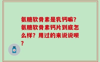 氨糖软骨素是乳钙嘛？氨糖软骨素钙片到底怎么样？用过的来说说呗？